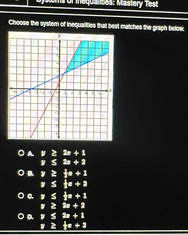 Gystems of inequalities: Mastery Test
Choose the system of inequalities that best matches the graph below.
A. y≥ 2x+1
y≤ 2x+2
B. y≥  1/2 x+1
y≤  1/2 x+2
C. y≤  1/2 x+1
y≥ 2x+2
D. y≤ 2x+1
y≥  1/2 x+2