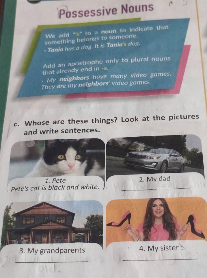 Possessive Nouns
We add "'s” to a noun to indicate that
something belongs to someone.
Tania has a dog. It is Tania's dog.
Add an apostrophe only to plural nouns
that already end in -s.
My neighbors have many video games.
They are my neighbors' video games.
c. Whose are these things? Look at the pictures
and write sentences.
1. Pete 2. My dad
Pete's cat is black and white.
_
3. My grandparents 4. My sister
_
_