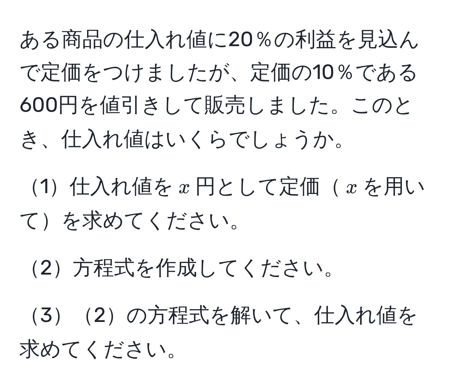 ある商品の仕入れ値に20％の利益を見込んで定価をつけましたが、定価の10％である600円を値引きして販売しました。このとき、仕入れ値はいくらでしょうか。

1仕入れ値を$x$円として定価$x$を用いてを求めてください。

2方程式を作成してください。

32の方程式を解いて、仕入れ値を求めてください。