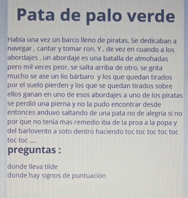 Pata de palo verde 
Había una vez un barco lleno de piratas. Se dedicaban a 
navegar , cantar y tomar ron. Y , de vez en cuando a los 
abordajes , un abordaje es una batalla de almohadas 
pero mil veces peor, se salta arriba de otro, se grita 
mucho se ase un lio bárbaro y los que quedan tirados 
por el suelo pierden y los que se quedan tirados sobre 
ellos ganan en uno de esos abordajes a uno de los piratas 
se perdió una pierna y no la pudo encontrar desde 
entonces anduvo saltando de una pata no de alegría si no 
por que no tenia mas remedio iba de la proa a la popa y 
del barlovento a soto dentro haciendo toc toc toc toc toc 
toc toc .... 
preguntas : 
donde lleva tilde 
donde hay signos de puntuación