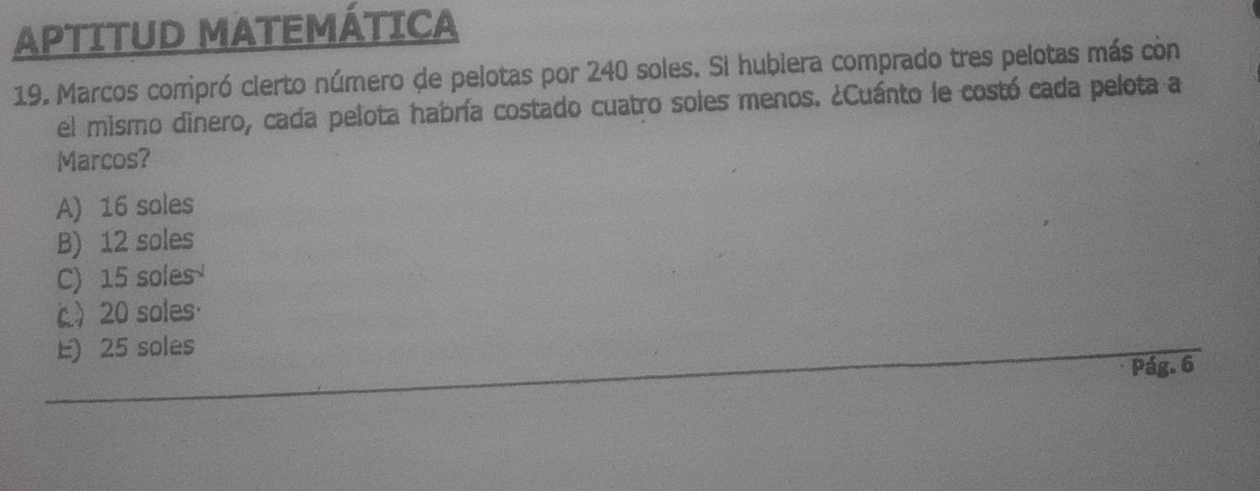 APTITUD MATEMÁTICA
19. Marcos comipró clerto número de pelotas por 240 soles. Si hubiera comprado tres pelotas más còn
el mismo dinero, cada pelota habría costado cuatro soles menos. ¿Cuánto le costó cada pelota a
Marcos?
A) 16 soles
B) 12 soles
C) 15 soles
c 20 soles·
E) 25 soles
Pág. 6