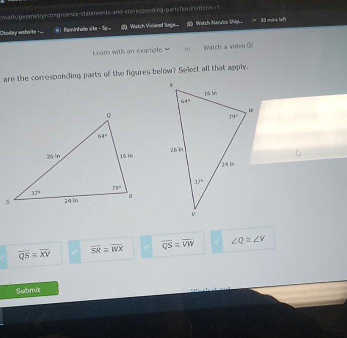 math/geometry/congruence-statements-and-corresponding-parts?ImsPlatform=1
Dtoday website -... flaminhalo site - Sy...  Watch Vinland Saga... Watch Naruto: Ship.... 38 mins left
Learn with an example or Watch a video
t are the corresponding parts of the figures below? Select all that apply.
overline QS≌ overline XV overline SR≌ overline WX overline QS≌ overline VW ∠ Q≌ ∠ V
Submit