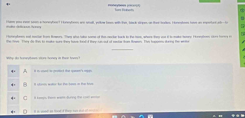Honeybees (excerpt)
Tern Roberts
Have you ever seen a honeybee? Honeybees are small, yellow bees with thin, black stripes on their bodies. Honeybees have an important job—(o
make delicious honey.
Honeybees eat nectar from flowers. They also take some of this nectar back to the hive, where they use it to make honey Honeybees store honey in
the hive They do this to make sure they have food if they run out of nectar from flowers. This happens during the winter
_
Why do honeybees store honey in their hives?
A It is used to protect the queen's eggs.
B It stores water for the bees in the hive.
C It keeps them warm during the cold winter
It is used as food if they run out of necte .