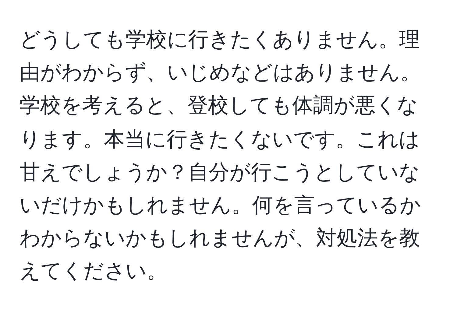 どうしても学校に行きたくありません。理由がわからず、いじめなどはありません。学校を考えると、登校しても体調が悪くなります。本当に行きたくないです。これは甘えでしょうか？自分が行こうとしていないだけかもしれません。何を言っているかわからないかもしれませんが、対処法を教えてください。