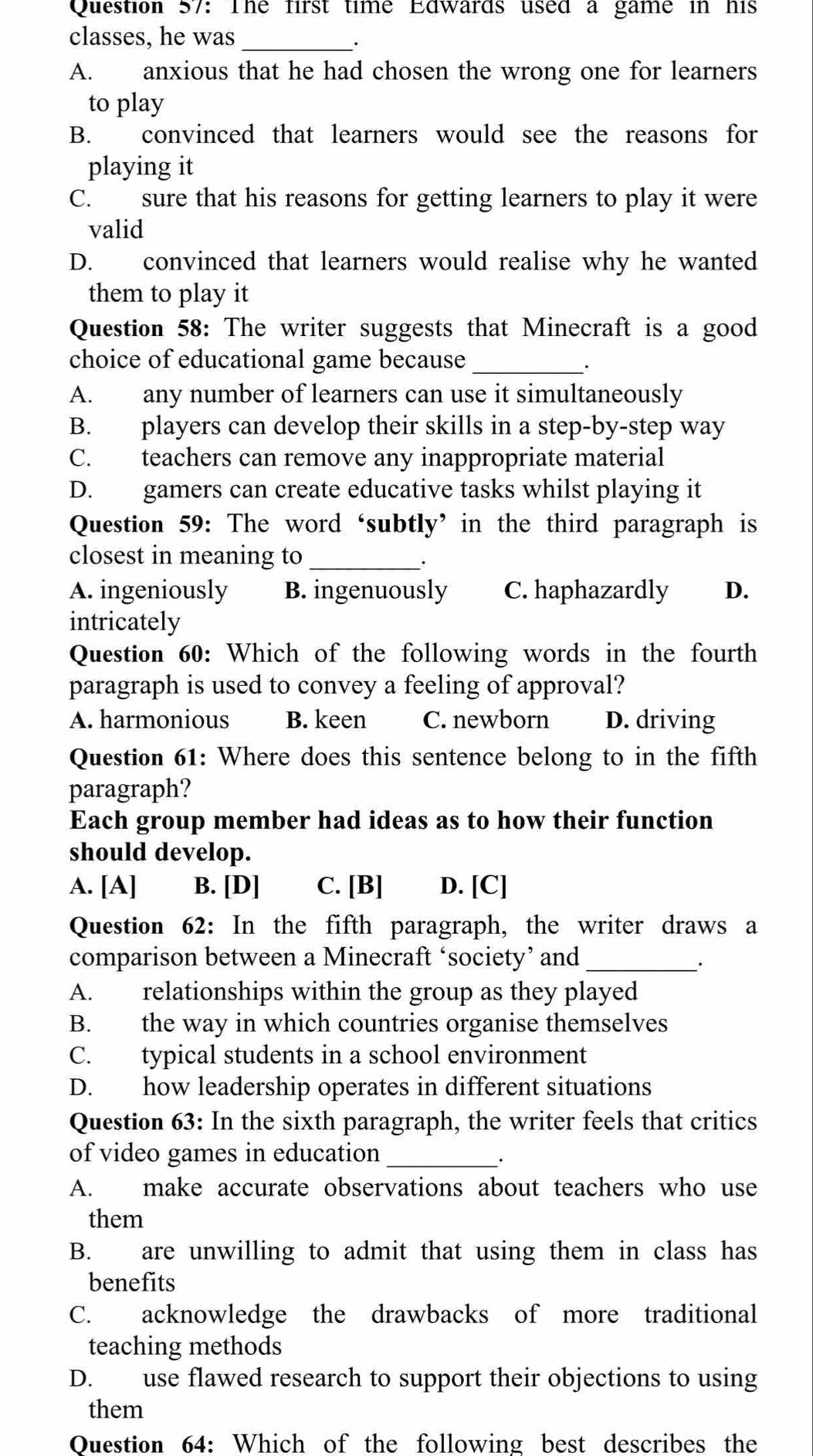 The first time Edwards used a game in his
classes, he was
_.
A. anxious that he had chosen the wrong one for learners
to play
B. convinced that learners would see the reasons for
playing it
C. sure that his reasons for getting learners to play it were
valid
D. convinced that learners would realise why he wanted
them to play it
Question 58: The writer suggests that Minecraft is a good
choice of educational game because_
.
A. any number of learners can use it simultaneously
B. players can develop their skills in a step-by-step way
C. teachers can remove any inappropriate material
D. gamers can create educative tasks whilst playing it
Question 59: The word‘subtly’ in the third paragraph is
closest in meaning to_
A. ingeniously B. ingenuously C. haphazardly D.
intricately
Question 60: Which of the following words in the fourth
paragraph is used to convey a feeling of approval?
A. harmonious B. keen C. newborn D. driving
Question 61: Where does this sentence belong to in the fifth
paragraph?
Each group member had ideas as to how their function
should develop.
A. [A] B. [D] C. [B] D. [C]
Question 62: In the fifth paragraph, the writer draws a
comparison between a Minecraft ‘society’ and_
A. relationships within the group as they played
B. the way in which countries organise themselves
C. typical students in a school environment
D. how leadership operates in different situations
Question 63: In the sixth paragraph, the writer feels that critics
of video games in education_
_.
A. make accurate observations about teachers who use
them
B. are unwilling to admit that using them in class has
benefits
C. acknowledge the drawbacks of more traditional
teaching methods
D. use flawed research to support their objections to using
them
Ouestion 64: Which of the following best describes the