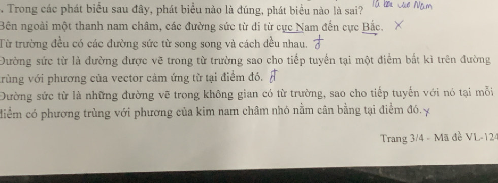 Trong các phát biểu sau đây, phát biểu nào là đúng, phát biểu nào là sai?
Bên ngoài một thanh nam châm, các đường sức từ đi từ cực Nam đến cực Bắc.
Từ trường đều có các đường sức từ song song và cách đều nhau.
Đường sức từ là đường được vẽ trong từ trường sao cho tiếp tuyến tại một điểm bất kì trên đường
vrùng với phương của vector cảm ứng từ tại điểm đó.
Đường sức từ là những đường vẽ trong không gian có từ trường, sao cho tiếp tuyến với nó tại mỗi
diểm có phương trùng với phương của kim nam châm nhỏ nằm cân bằng tại điểm đó.
Trang 3/4 - Mã đề VL-124