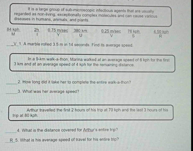 It is a large group of sub-microscopic infectious agents that are usually 
regarded as non-living, exceptionally complex molecules and can cause various 
diseases in humans, animals, and plants.
 84kph/M   2h/l  0.75 m/sec _  overline Y 、  380km/U  0.25 m/sec  76kph/S   (4.50kph)/R 
V 
_1. A marble rolled 3.5 m in 14 seconds. Find its average speed. 
In a 9-km walk-a-thon, Marina walked at an average speed of 6 kph for the first
3 km and at an average speed of 4 kph for the remaining distance. 
_2. How long did it take her to complete the entire walk-a-thon? 
_3. What was her average speed? 
Arthur travelled the first 2 hours of his trip at 70 kph and the last 3 hours of his 
trip at 80 kph. 
_ 
4. What is the distance covered for Arthur's entire trip? 
_ 
R 5. What is his average speed of travel for his entire trip?