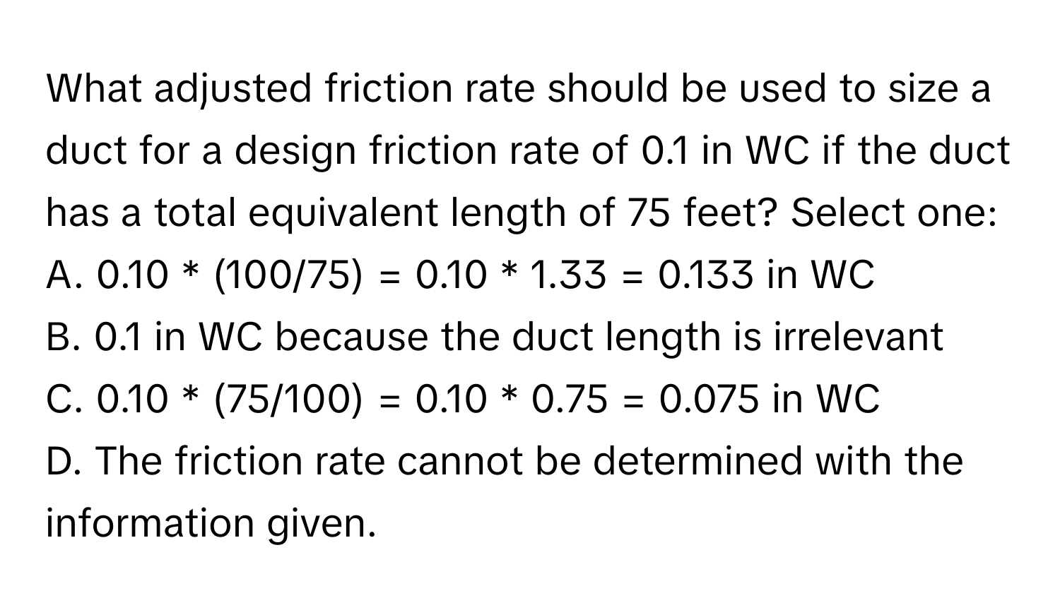 What adjusted friction rate should be used to size a duct for a design friction rate of 0.1 in WC if the duct has a total equivalent length of 75 feet? Select one:

A. 0.10 * (100/75) = 0.10 * 1.33 = 0.133 in WC
B. 0.1 in WC because the duct length is irrelevant
C. 0.10 * (75/100) = 0.10 * 0.75 = 0.075 in WC
D. The friction rate cannot be determined with the information given.