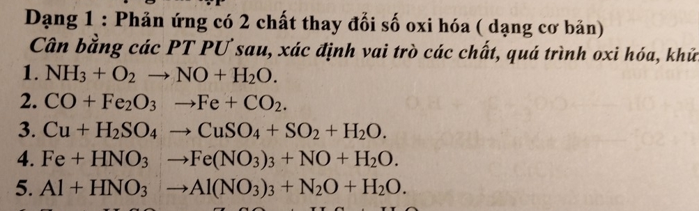 Dạng 1 : Phản ứng có 2 chất thay đổi số oxi hóa ( dạng cơ bản) 
Cân bằng các PT PƯ sau, xác định vai trò các chất, quá trình oxi hóa, khữ 
1. NH_3+O_2to NO+H_2O. 
2. CO+Fe_2O_3to Fe+CO_2. 
3. Cu+H_2SO_4to CuSO_4+SO_2+H_2O. 
4. Fe+HNO_3to Fe(NO_3)_3+NO+H_2O. 
5. Al+HNO_3to Al(NO_3)_3+N_2O+H_2O.