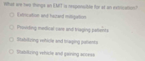 What are two things an EMT is responsible for at an extrication?
Extrication and hazard mitigation
Providing medical care and triaging patients
Stabilizing vehicle and triaging patients
Stabilizing vehicle and gaining access