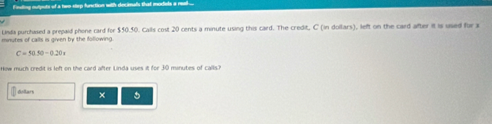 Finding outputs of a two step function with decimals that models a real.. 
Linda purchased a prepaid phone card for $50.50. Calls cost 20 cents a minute using this card. The credit, C (in dollars), left on the card after it is used for x
minutes of calls is given by the following.
C=50.50-0.20
How much credit is left on the card after Linda uses it for 30 minutes of calls? 
dollars × 5