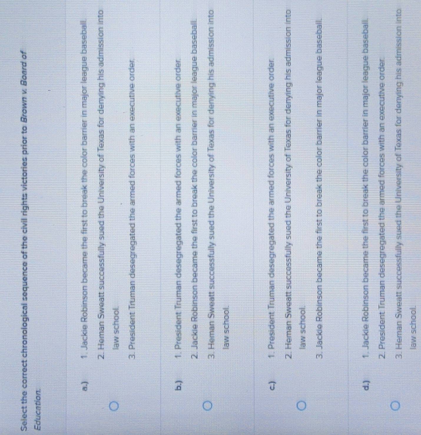 Select the correct chronological sequence of the civil rights victories prior to Brown v. Board of
Education.
a.) 1. Jackie Robinson became the first to break the color barrier in major league baseball.
2. Heman Sweatt successfully sued the University of Texas for denying his admission into
law school.
3. President Truman desegregated the armed forces with an executive order.
b.) 1. President Truman desegregated the armed forces with an executive order.
2. Jackie Robinson became the first to break the color barrier in major league baseball.
3. Heman Sweatt successfully sued the University of Texas for denying his admission into
law school.
C.) औ 1. President Truman desegregated the armed forces with an executive order.
2. Heman Sweatt successfully sued the University of Texas for denying his admission into
law school.
3. Jackie Robinson became the first to break the color barrier in major league baseball.
d.) T 1. Jackie Robinson became the first to break the color barrier in major league baseball.
2. President Truman desegregated the armed forces with an executive order.
3. Heman Sweatt successfully sued the University of Texas for denying his admission into
law school.