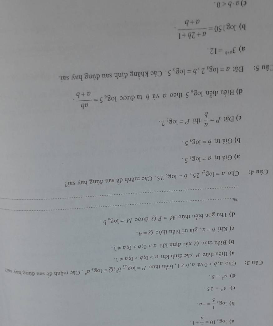 a) log _210= 1/a +1.
b) log _2 1/5 =-a.
c) 4^0=25.
d) a^2=5. 
Câu 3: Cho a,b>0 và a, b!= 1 , biểu thức P=log _sqrt(a)b^3; Q=log _ba^4. Các mệnh đề sau đúng hay sao
a) Biểu thức P xác định khi a>0; b>0; a!= 1. 
b) Biểu thức Q xác định khi a>0; b>0; a!= 1. 
c) Khi b=a , giá trị biểu thức Q=4. 
_
d) Thu gọn biểu thức M=PQ được M=log _ab. 
_
Câu 4: Cho a=log _2^225, b=log _925. Các mệnh đề sau đúng hay sai?
a) Giá trị a=log _25. 
b) Giá trị b=log _35. 
c) Đặt P= a/b  thì P=log _32. 
d) Biểu diễn log _65 theo a và b ta được log _65= ab/a+b . 
Câu 5: Đặt a=log _32; b=log _35. Các khẳng định sau đúng hay sai.
a) 3^(a+b)=12.
b ) log 150= (a+2b+1)/a+b .
c) a· b<0</tex>.