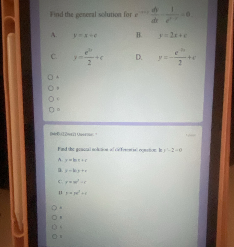 Find the general solution for e^(-x+y) dy/dx - 1/e^(x-y) =0.
A. y=x+c B. y=2x+c
C. y= e^(2x)/2 +c D. y=- (e^(-2x))/2 +c
A
B
C
D
(McBUZZwa2) Question:* 1 poist
Find the general solution of differential equation In y'-2=0
A. y=ln x+c
B. y=ln y+c
C. y=xe^2+c
D. y=ye^2+c
A
B
C