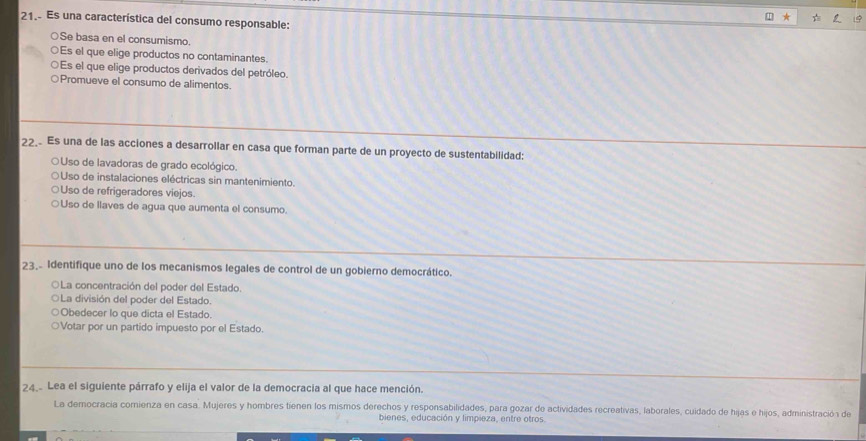 Es una característica del consumo responsable:
○Se basa en el consumismo.
○Es el que elige productos no contaminantes.
○Es el que elige productos derivados del petróleo.
○Promueve el consumo de alimentos.
22. Es una de las acciones a desarrollar en casa que forman parte de un proyecto de sustentabilidad:
O Uso de lavadoras de grado ecológico.
○Uso de instalaciones eléctricas sin mantenimiento.
○Uso de refrigeradores viejos.
○Uso de llaves de agua que aumenta el consumo.
23.- Identifique uno de los mecanismos legales de control de un gobierno democrático.
○La concentración del poder del Estado.
La división del poder del Estado.
Obedecer lo que dicta el Estado.
Votar por un partido impuesto por el Estado
24 Lea el siguiente párrafo y elija el valor de la democracia al que hace mención.
La democracia comienza en casa. Mujeres y hombres tienen los mismos derechos y responsabilidades, para gozar de actividades recreativas, laborales, cuidado de hijas e hijos, administración de
bienes, educación y limpieza, entre otros.