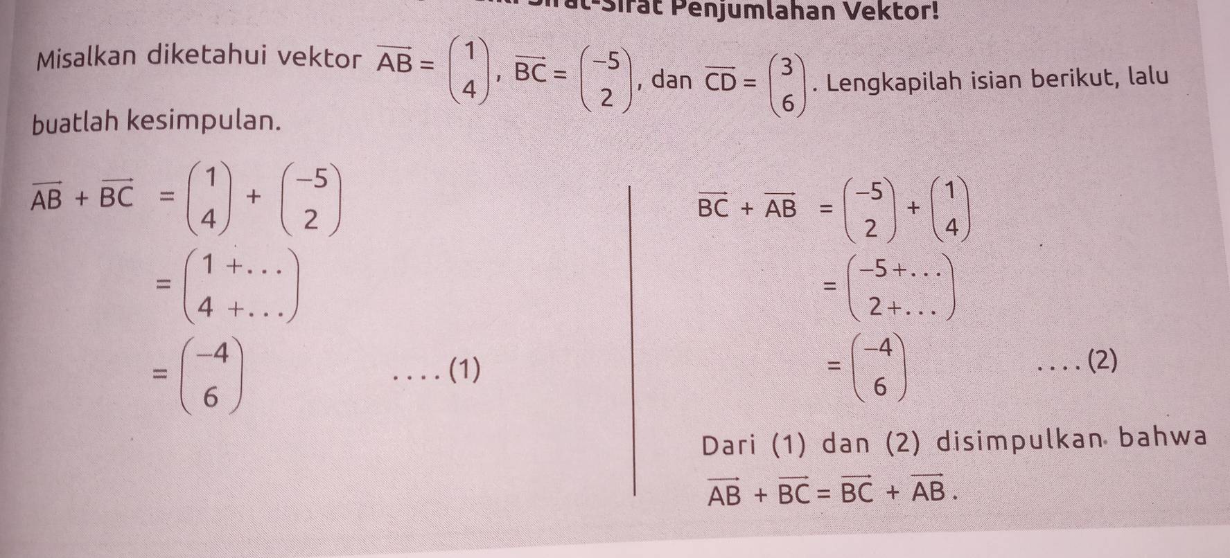 t-Sirat Penjumlahan Vektor! 
Misalkan diketahui vektor overline AB=beginpmatrix 1 4endpmatrix , overline BC=beginpmatrix -5 2endpmatrix , dan overline CD=beginpmatrix 3 6endpmatrix. Lengkapilah isian berikut, lalu 
buatlah kesimpulan.
vector AB+vector BC=beginpmatrix 1 4endpmatrix +beginpmatrix -5 2endpmatrix
vector BC+vector AB=beginpmatrix -5 2endpmatrix +beginpmatrix 1 4endpmatrix
=beginpmatrix 1+... 4+...endpmatrix
=beginpmatrix -5+... 2+...endpmatrix
=beginpmatrix -4 6endpmatrix ....(1)
=beginpmatrix -4 6endpmatrix.... ( (2) 
Dari (1) dan (2) disimpulkan bahwa
vector AB+vector BC=vector BC+vector AB.