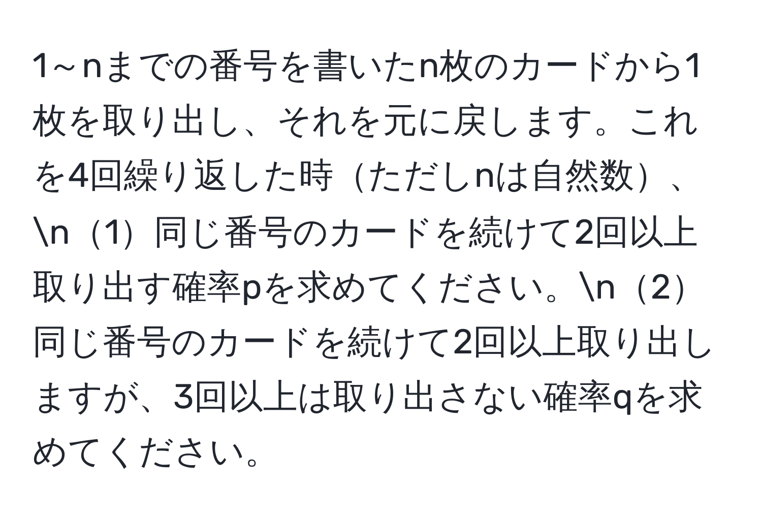 1～nまでの番号を書いたn枚のカードから1枚を取り出し、それを元に戻します。これを4回繰り返した時ただしnは自然数、n1同じ番号のカードを続けて2回以上取り出す確率pを求めてください。n2同じ番号のカードを続けて2回以上取り出しますが、3回以上は取り出さない確率qを求めてください。