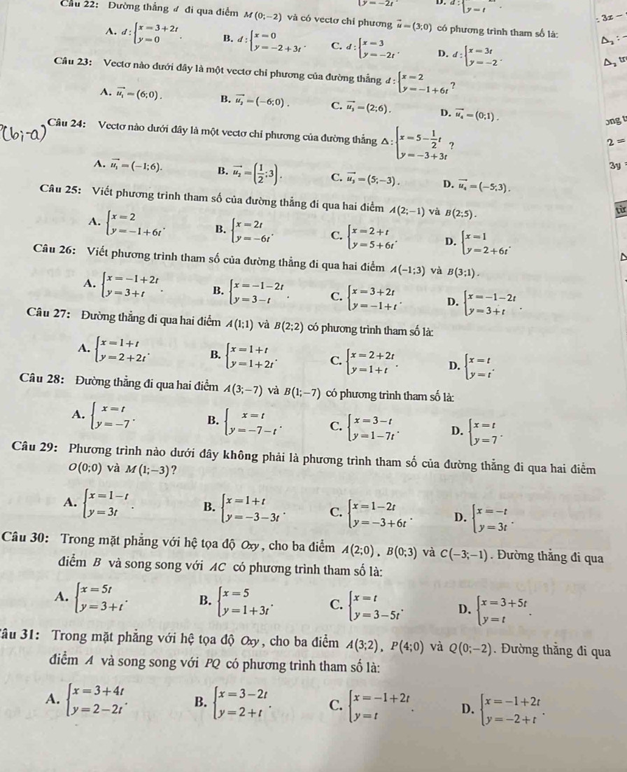 D=-2t D. d:beginarrayl y=tendarray.
: 3x -
Cầu 22: Đường thắng đ đi qua điểm M(0;-2) và có vectơ chỉ phương vector u=(3,0) có phương trình tham số là: D
A. d:beginarrayl x=3+2t y=0endarray. . B. d:beginarrayl x=0 y=-2+3tendarray. . C. d:beginarrayl x=3 y=-2tendarray. . D. d:beginarrayl x=3t y=-2endarray. .
A tr
Câu 23: Vectơ nào dưới đây là một vectơ chỉ phương của đường thẳng d:beginarrayl x=2 y=-1+6tendarray. ?
A. vector u_1=(6;0). B. vector u_2=(-6;0). C. vector u_3=(2;6). D. vector u_4=(0;1).
ongt
Câu 24: Vectơ nào dưới đây là một vectơ chỉ phương của đường thẳng △ :beginarrayl x=5- 1/2 t, y=-3+3tendarray. ?
2=
3y
A. vector u_1=(-1;6). B. vector u_2=( 1/2 ;3). C. vector u_3=(5;-3). D. vector u_4=(-5;3).
Câu 25: Viết phương trình tham số của đường thẳng đi qua hai điểm A(2;-1) và B(2;5).
từ
A. beginarrayl x=2 y=-1+6tendarray. . B. beginarrayl x=2t y=-6tendarray. . C. beginarrayl x=2+t y=5+6t'endarray. D. beginarrayl x=1 y=2+6tendarray. .endarray.
Câu 26: Viết phương trình tham số của đường thẳng đi qua hai điểm A(-1;3) và B(3;1).
A. beginarrayl x=-1+2t y=3+tendarray. . B. beginarrayl x=-1-2t y=3-tendarray. . C. beginarrayl x=3+2t y=-1+tendarray. . D. beginarrayl x=-1-2t y=3+tendarray. .
Câu 27: Đường thẳng đi qua hai điểm A(1;1) và B(2;2) có phương trình tham số là:
A. beginarrayl x=1+t y=2+2tendarray. . B. beginarrayl x=1+t y=1+2tendarray. . C. beginarrayl x=2+2t y=1+tendarray. . D. beginarrayl x=t y=t'endarray.
Câu 28: Đường thẳng đi qua hai điểm A(3;-7) và B(1;-7) có phương trình tham số là:
A. beginarrayl x=t y=-7endarray. . B. beginarrayl x=t y=-7-tendarray. . C. beginarrayl x=3-t y=1-7tendarray. . D. beginarrayl x=t y=7endarray. .
Câu 29: Phương trình nào dưới đây không phải là phương trình tham số của đường thẳng đi qua hai điểm
O(0;0) và M(1;-3) ?
A. beginarrayl x=1-t y=3tendarray. . B. beginarrayl x=1+t y=-3-3tendarray. . C. beginarrayl x=1-2t y=-3+6tendarray. . D. beginarrayl x=-t y=3tendarray. .
Câu 30: Trong mặt phẳng với hệ tọa độ Oxy, cho ba điểm A(2;0),B(0;3) và C(-3;-1). Đường thẳng đi qua
điểm B và song song với AC có phương trình tham số là:
A. beginarrayl x=5t y=3+tendarray. . B. beginarrayl x=5 y=1+3tendarray. . C. beginarrayl x=t y=3-5tendarray. . D. beginarrayl x=3+5t y=tendarray. .
Jâu 31: Trong mặt phẳng với hệ tọa độ Oxy, cho ba điểm A(3;2),P(4;0) và Q(0;-2). Đường thẳng đi qua
điểm A và song song với PQ có phương trình tham số là:
A. beginarrayl x=3+4t y=2-2tendarray. . B. beginarrayl x=3-2t y=2+tendarray. . C. beginarrayl x=-1+2t y=tendarray. . D. beginarrayl x=-1+2t y=-2+tendarray. .