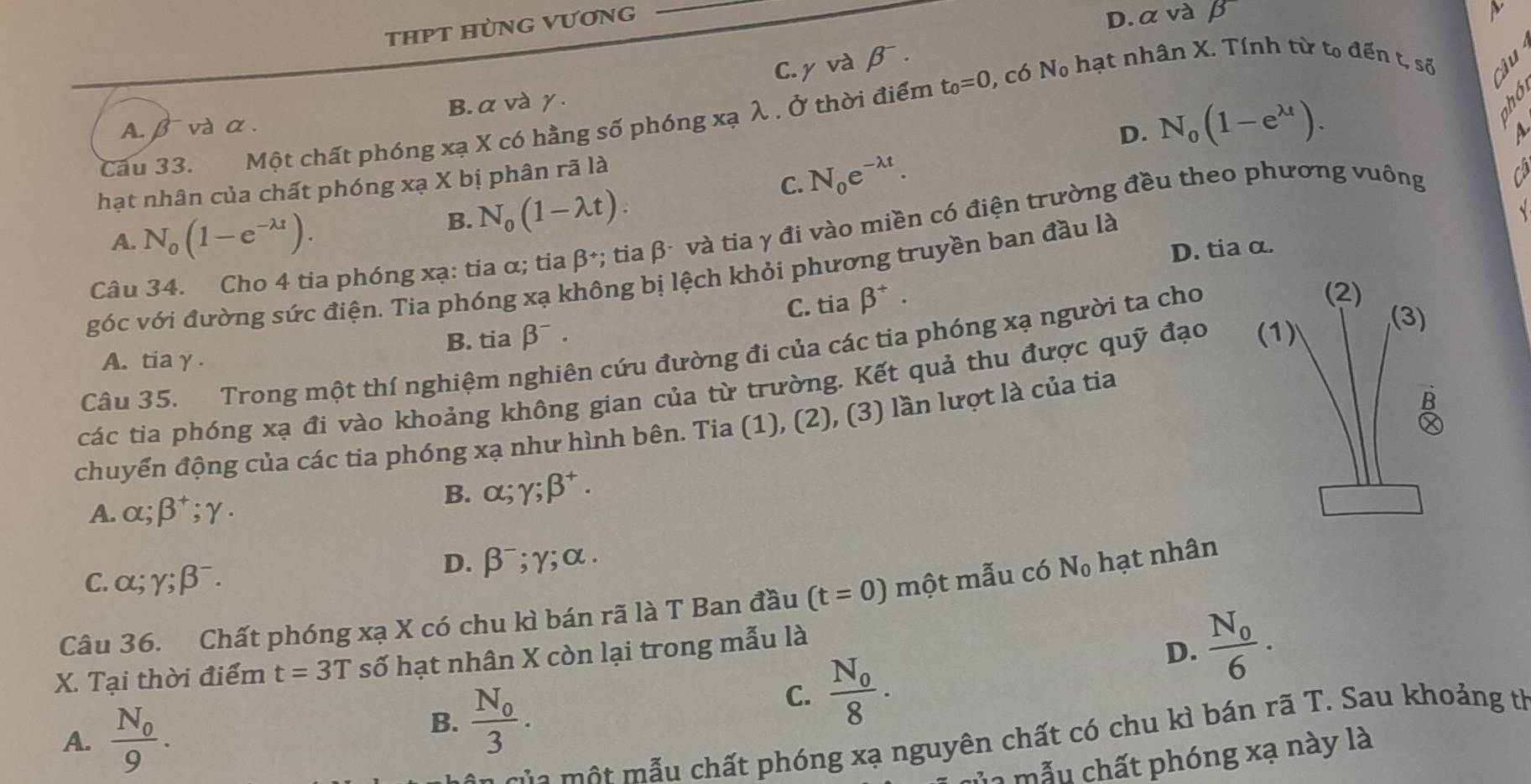 THPT HÜNG VƯƠNG
_
D. α và beta
C. γ V° à beta^-.
Câu 33. Một chất phóng xạ X có hằng số phóng xạ λ . Ở thời điểm t_0=0 , có N_0 hạt nhân X. Tính từ to đến t, số
A. βvà α . B. α vàγ.
D. N_0(1-e^(lambda t)).
and
  
hạt nhân của chất phóng xạ X bị phân rã là
C. N_0e^(-lambda t).
Câu 34. Cho 4 tia phóng xạ: tia α; tia beta *; tia β- và tia γ đi vào miền có điện trường đều theo phương vuông
 
A. N_0(1-e^(-lambda t)).
B. N_0(1-lambda t).
D. tia α.
góc với đường sức điện. Tia phóng xạ không bị lệch khỏi phương truyền ban đầu là
B. tia beta^-. C. tia beta^+.
Câu 35. Trong một thí nghiệm nghiên cứu đường đi của các tia phóng xạ người ta cho
(2)
A. tiaγ .
các tia phóng xạ đi vào khoảng không gian của từ trường. Kết quả thu được quỹ đạo (1)
(3)
chuyến động của các tia phóng xạ như hình bên. Tia (1), (2), (3) lần lượt là của tia

A. alpha ;beta^+;gamma ·
B. alpha ;gamma ;beta^+.
C. alpha ;gamma ;beta^-.
D. beta^-;gamma ;alpha .
Câu 36. Chất phóng xạ X có chu kì bán rã là T Ban đầu (t=0) một mẫu có N_0 hạt nhân
X. Tại thời điểm t=3T số hạt nhân X còn lại trong mẫu là
C. frac N_08.
D. frac N_06.
A. frac N_09.
B. frac N_03.
t  mẫu chất phóng xạ nguyên chất có chu kì bán rã T. Sau khoảng th
m a mẫu chất phóng xạ này là