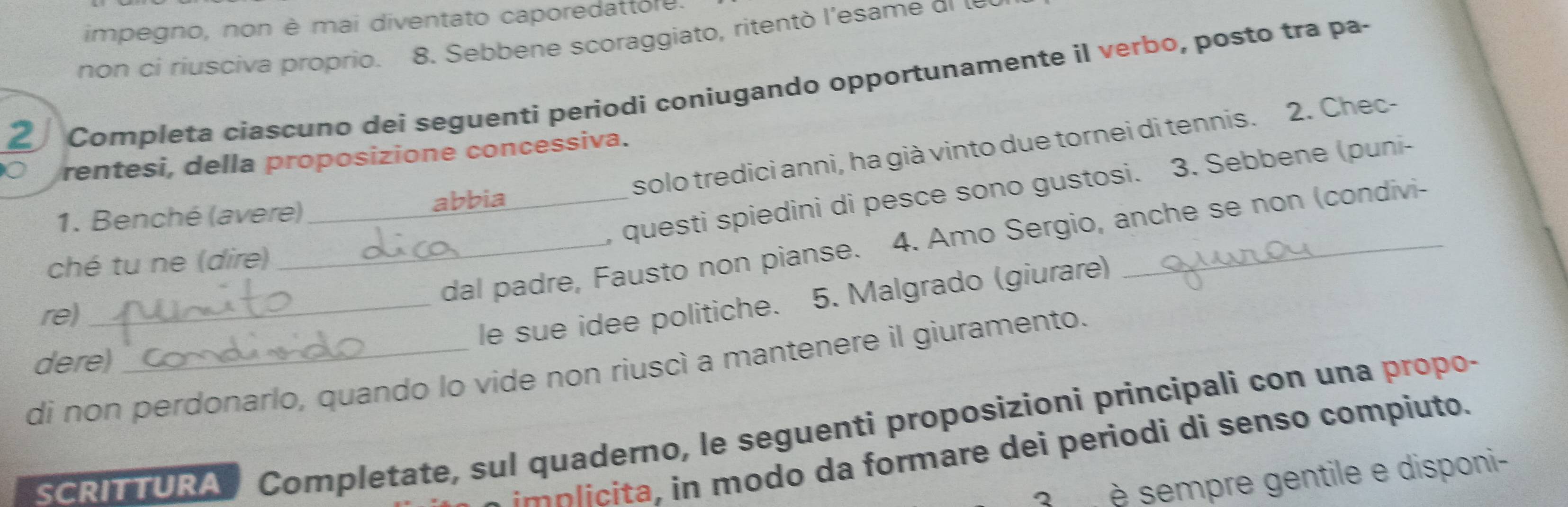 impegno, non è mai diventato caporedattore. 
non ci riusciva proprio. 8. Sebbene scoraggiato, ritentò l'esame el le 
2 
Completa ciascuno dei seguenti periodi coniugando opportunamente il verbo, posto tra pa- 
solo tredici anni, ha già vinto due tornei di tennis. 2. Chec- 
rentesi, della proposizione concessiva. 
, questi spiedini di pesce sono gustosi. 3. Sebbene (puni- 
1. Benché (avere) _abbia_ 
_dal padre, Fausto non pianse. 4. Amo Sergio, anche se non (condivi- 
ché tu ne (dire) 
re) 
_le sue idee politiche. 5. Malgrado (giurare) 
dere) 
di non perdonarlo, quando lo vide non riuscì a mantenere il giuramento. 
SCRITTURA Completate, sul quaderno, le seguenti proposizioni principali con una propo- 
im p ta, in modo da formare dei periodi di senso compiuto. 
3 è sempre gentile e disponi-