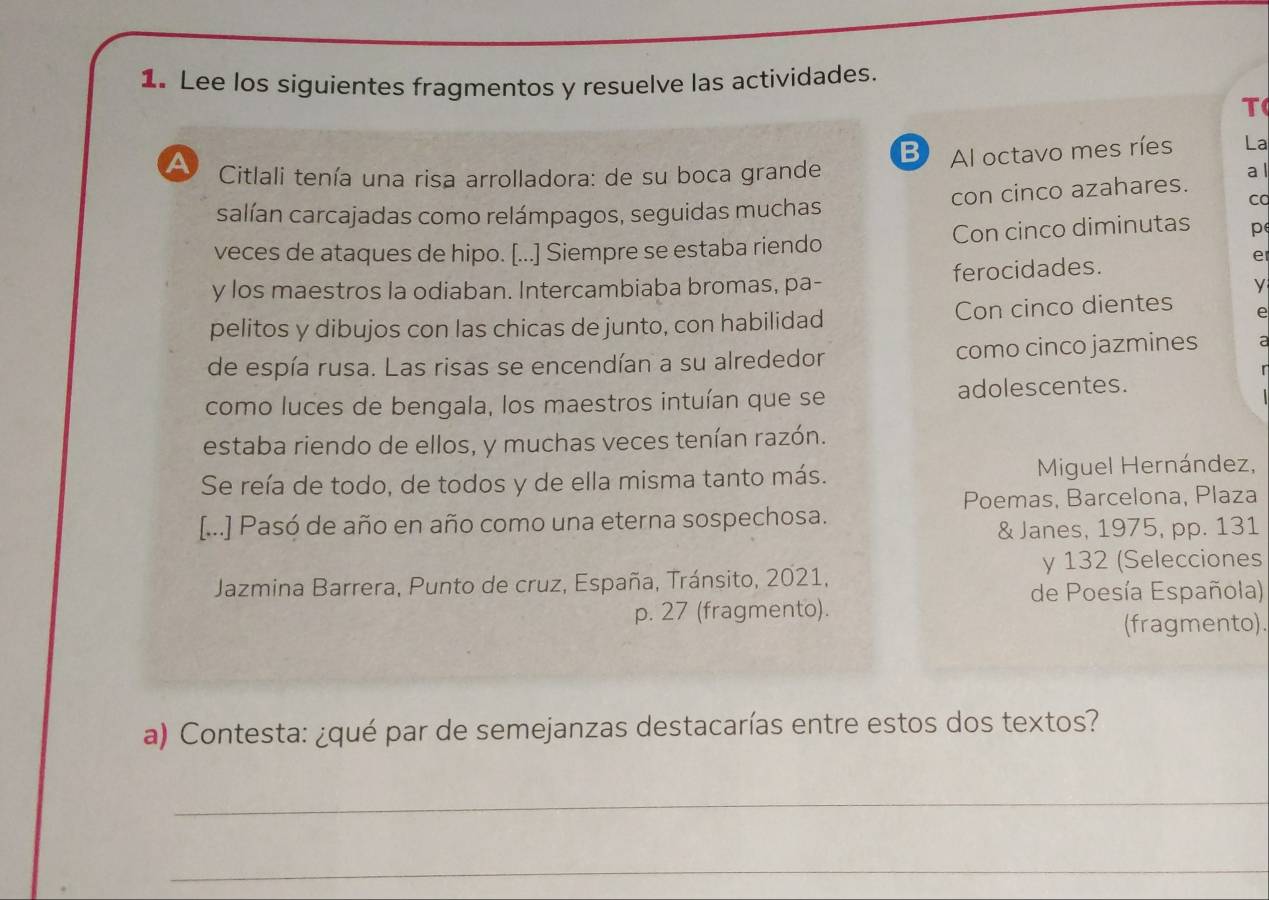 Lee los siguientes fragmentos y resuelve las actividades. 
T 
B Al octavo mes ríes La 
a Citlali tenía una risa arrolladora: de su boca grande 
a l 
ca 
salían carcajadas como relámpagos, seguidas muchas con cinco azahares. 
veces de ataques de hipo. [...] Siempre se estaba riendo Con cinco diminutas p 
y los maestros la odiaban. Intercambiaba bromas, pa- ferocidades. 
e 
y 
pelitos y dibujos con las chicas de junto, con habilidad Con cinco dientes A 
de espía rusa. Las risas se encendían a su alrededor como cinco jazmines a 
como luces de bengala, los maestros intuían que se adolescentes. 
estaba riendo de ellos, y muchas veces tenían razón. 
Se reía de todo, de todos y de ella misma tanto más. Miguel Hernández, 
Poemas, Barcelona, Plaza 
[...] Pasó de año en año como una eterna sospechosa. 
& Janes, 1975, pp. 131 
y 132 (Selecciones 
Jazmina Barrera, Punto de cruz, España, Tránsito, 2021, 
de Poesía Española) 
p. 27 (fragmento). 
(fragmento). 
a) Contesta: ¿qué par de semejanzas destacarías entre estos dos textos? 
_ 
_