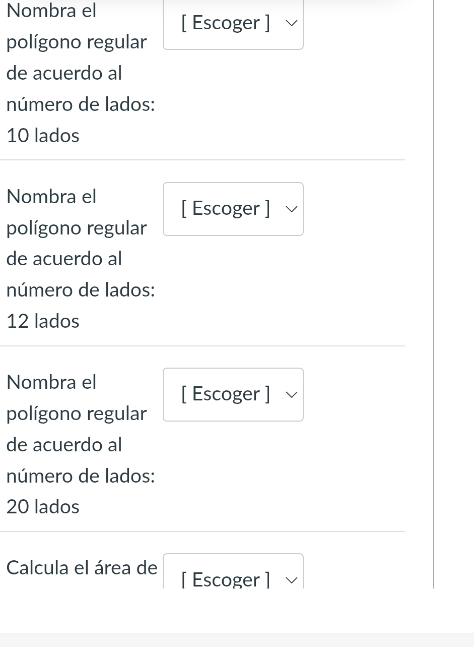 Nombra el 
[ Escoger ] 
polígono regular 
de acuerdo al 
número de lados:
10 lados 
Nombra el 
[ Escoger ] 
polígono regular 
de acuerdo al 
número de lados:
12 lados 
Nombra el 
[ Escoger ] 
polígono regular 
de acuerdo al 
número de lados:
20 lados 
Calcula el área de 
[ Escoger ]