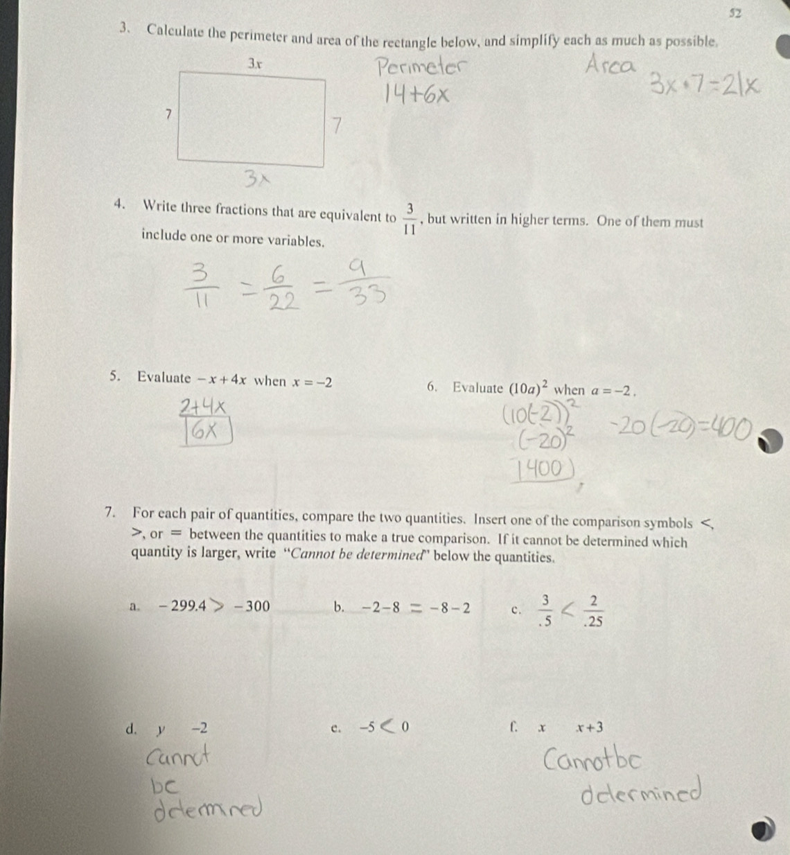 52 
3、 Calculate the perimeter and area of the rectangle below, and simplify each as much as possible 
4. Write three fractions that are equivalent to  3/11  , but written in higher terms. One of them must 
include one or more variables. 
5. Evaluate -x+4x when x=-2 6. Evaluate (10a)^2 when a=-2. 
7. For each pair of quantities, compare the two quantities. Insert one of the comparison symbols 
>, or = between the quantities to make a true comparison. If it cannot be determined which 
quantity is larger, write “Cannot be determined” below the quantities. 
a. -299.4>-300 b. -2-8=-8-2 c.  3/.5 
d. y-2 e. -5 [0 f. x x+3