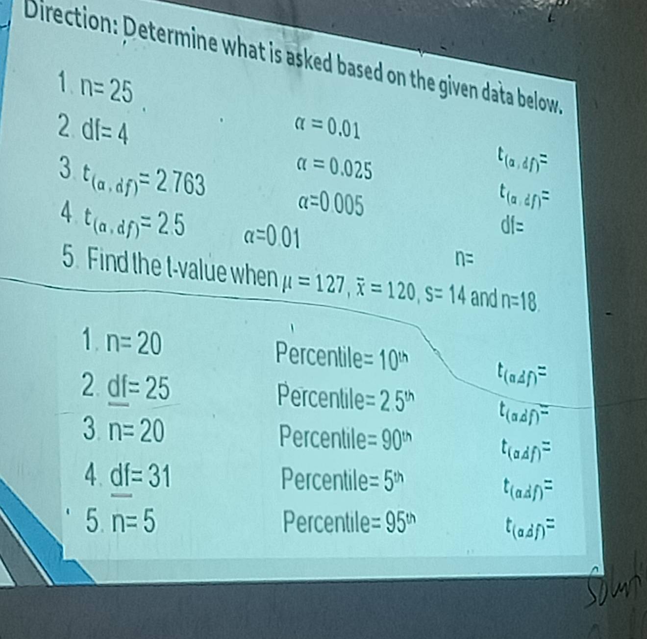 Direction: Determine what is asked based on the given data below 
1 n=25
2 df=4
alpha =0.01
3 t_(a,df)=2763
alpha =0.025
t_(a,df)=
alpha =0.005
t_(a,df)=
df=
4 t_(a,df)=2.5 alpha =0.01 n=
5. Find the t-value when mu =127, overline x=120, s=14 and n=18
1. n=20 Percentile =10^(th)
2 _ df=25
t_(adf)=
Percentile =2.5^(th)
t_(adf)=
3 n=20 Percentile =90^(th)
t_(adf)=
4. _ df=31 Percentile =5^(th)
t_(adf)=
5. n=5 Percentile =95^(th)
t_(adf)=