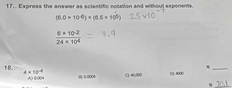 Express the answer as scientific notation and without exponents.
(6.0* 10^(-6))* (6.5* 10^5)
 (6* 10^(-2))/24* 10^4 
B)_
18.. 4* 10^(-4)
A) 0.004 B) 0.0004 C) 40,000 D) 4000
9)_