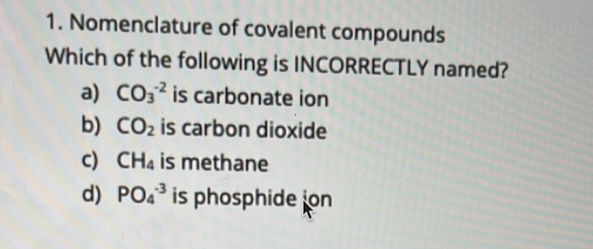 Nomenclature of covalent compounds
Which of the following is INCORRECTLY named?
a) CO_3^((-2) is carbonate ion
b) CO_2) is carbon dioxide
c) CH_4 is methane
d) PO_4^(-3) is phosphide on