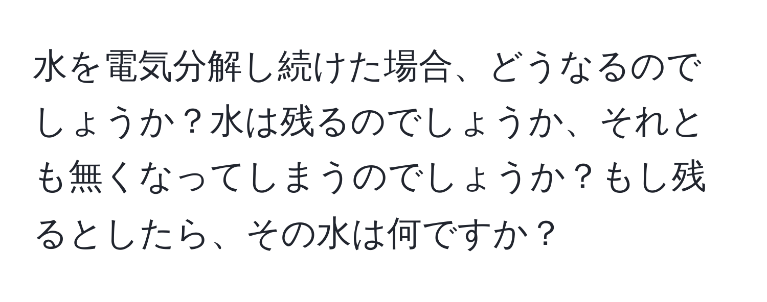 水を電気分解し続けた場合、どうなるのでしょうか？水は残るのでしょうか、それとも無くなってしまうのでしょうか？もし残るとしたら、その水は何ですか？