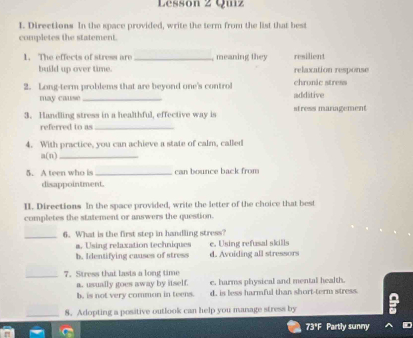 Lessón 2 Quiz
I. Directions In the space provided, write the term from the list that best
completes the statement.
1. The effects of stress are _, meaning they resilient
build up over time. relaxation response
2. Long-term problems that are beyond one's control chronic stress
may cause _additive
stress management
3. Handling stress in a healthful, effective way is
referred to as_
4. With practice, you can achieve a state of calm, called
a(n)_
5. A teen who is _can bounce back from
disappointment.
II. Directions In the space provided, write the letter of the choice that best
completes the statement or answers the question.
_6. What is the first step in handling stress?
a. Using relaxation techniques c. Using refusal skills
b. Identifying causes of stress d. Avoiding all stressors
_7. Stress that lasts a long time
a. usually goes away by itself. c. harms physical and mental health.
b, is not very common in teens. d. is less harmful than short-term stress.
_8. Adopting a positive outlook can help you manage stress by
a
73°F Partly sunny