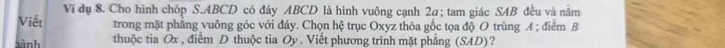 Ví dụ 8. Cho hình chóp S. ABCD có đáy ABCD là hình vuông cạnh 2a; tam giác SAB đều và năm 
Viết trong mặt phăng vuông góc với đáy. Chọn hệ trục Oxyz thỏa gốc tọa độ O trùng A; điểm B 
bành thuộc tia Ox , điểm D thuộc tia Oy. Viết phương trình mặt phẳng (SA ID ) ?