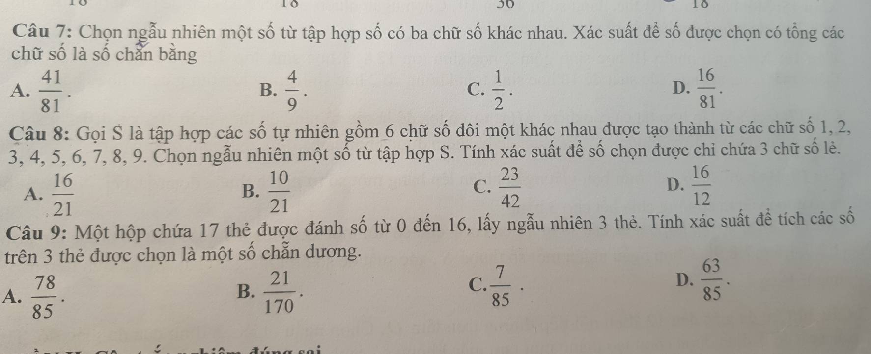 10
30
18
Câu 7: Chọn ngẫu nhiên một số từ tập hợp số có ba chữ số khác nhau. Xác suất để số được chọn có tổng các
chữ số là số chẵn bằng
A.  41/81 .  4/9 .  1/2 .  16/81 . 
B.
C.
D.
Câu 8: Gọi Ś là tập hợp các số tự nhiên gồm 6 chữ số đôi một khác nhau được tạo thành từ các chữ số 1, 2,
3, 4, 5, 6, 7, 8, 9. Chọn ngẫu nhiên một số từ tập hợp S. Tính xác suất để số chọn được chỉ chứa 3 chữ số lẻ.
A.  16/21   10/21 
B.
C.  23/42   16/12 
D.
Câu 9: Một hộp chứa 17 thẻ được đánh số từ 0 đến 16, lấy ngẫu nhiên 3 thẻ. Tính xác suất để tích các số
trên 3 thẻ được chọn là một số chẵn dương.
A.  78/85 ·  21/170 . 
B.
C.  7/85 ·  63/85 . 
D.