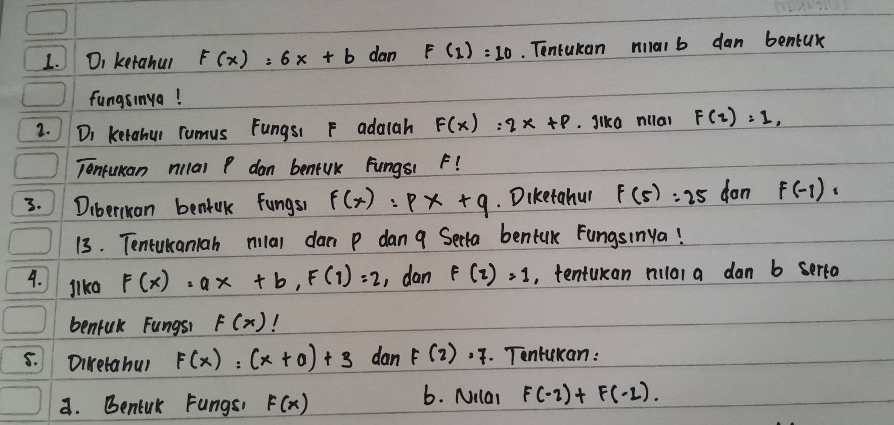 Di ketahur F(x)=6x+b dan F(1)=10. Tontukan malb dan bentuk 
fungsinya! 
2. Di ketahur rumus Fungs F adaah F(x)=2x+p. Jike nilal F(2)=1, 
Tonfuman nilal P dan beneuk Fungs1 F! 
3. Diberluan bentak fungs f(x):px+q. Diketahur F(5):25 don F(-1)=
13. Tentukaniah milal da p dan 9 Serta bentak Fungsinya! 
4. lka
F(x)=ax+b, F(1)=2 , dan F(2)=1 , tentukan nilal a dan b serto 
benfuk Fungsh F(x) 1 
8. Diketabu) F(x)=(x+0)+3 dan F(2)· 7. Tontukan: 
a. Bentuk Fungs, F(x)
b. Nilar F(-2)+F(-1).