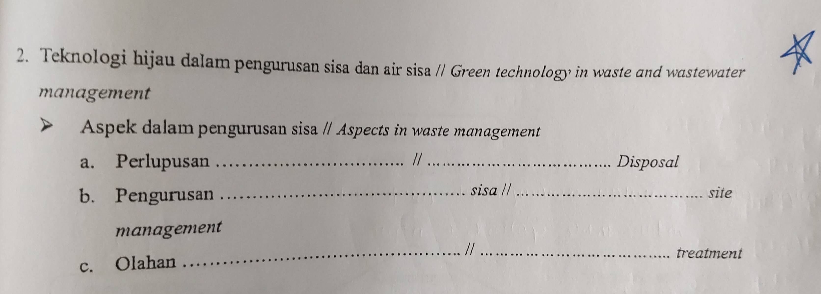 Teknologi hijau dalam pengurusan sisa dan air sisa // Green technology in waste and wastewater 
management 
Aspek dalam pengurusan sisa / Aspects in waste management 
a. Perlupusan _//_ Disposal 
b. Pengurusan _sisa // _site 
management 
_//_ 
treatment 
c. Olahan