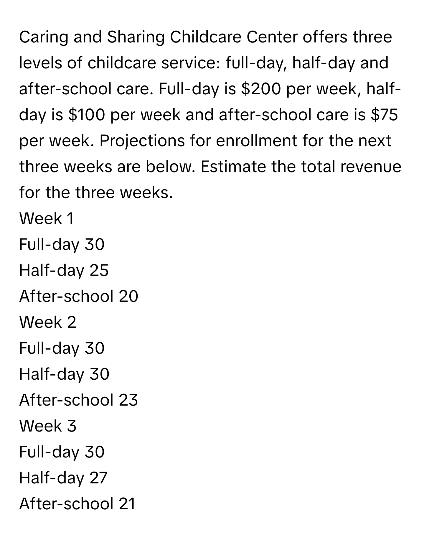 Caring and Sharing Childcare Center offers three levels of childcare service: full-day, half-day and after-school care. Full-day is $200 per week, half-day is $100 per week and after-school care is $75 per week. Projections for enrollment for the next three weeks are below. Estimate the total revenue for the three weeks. 

Week 1
Full-day 30
Half-day 25
After-school 20

Week 2
Full-day 30
Half-day 30
After-school 23

Week 3
Full-day 30
Half-day 27
After-school 21