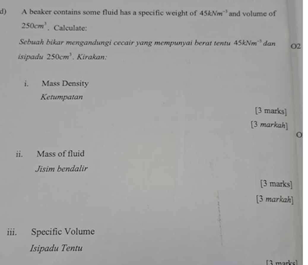 A beaker contains some fluid has a specific weight of 45kNm^(-3) and volume of
250cm^3. Calculate: 
Sebuah bikar mengandungi cecair yang mempunyai berat tentu 45kNm^(-3) dan O2
isipadu 250cm^3. Kirakan: 
i. Mass Density 
Ketumpatan 
[3 marks] 
[3 markah] 
0 
ii. Mass of fluid 
Jisim bendalir 
[3 marks] 
[3 markah] 
iii. Specific Volume 
Isipadu Tentu 
[3 marks]