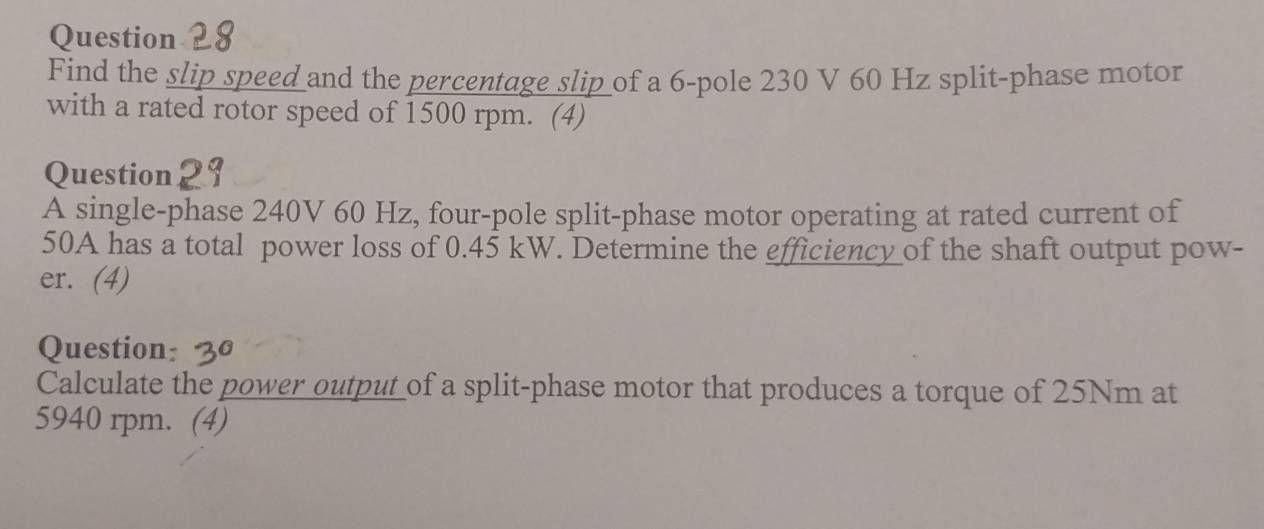 Find the slip speed and the percentage slip of a 6 -pole 230 V 60 Hz split-phase motor 
with a rated rotor speed of 1500 rpm. (4) 
Question 29 
A single-phase 240V 60 Hz, four-pole split-phase motor operating at rated current of
50A has a total power loss of 0.45 kW. Determine the efficiency of the shaft output pow- 
er. (4) 
Question: 
Calculate the power output of a split-phase motor that produces a torque of 25Nm at
5940 rpm. (4)