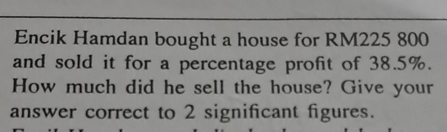 Encik Hamdan bought a house for RM225 800
and sold it for a percentage profit of 38.5%. 
How much did he sell the house? Give your 
answer correct to 2 significant figures.