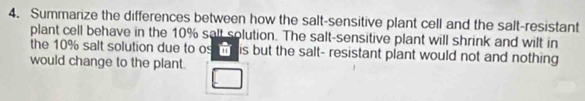 Summarize the differences between how the salt-sensitive plant cell and the salt-resistant 
plant cell behave in the 10% salt solution. The salt-sensitive plant will shrink and wilt in 
the 10% salt solution due to os m is but the salt- resistant plant would not and nothing 
would change to the plant.