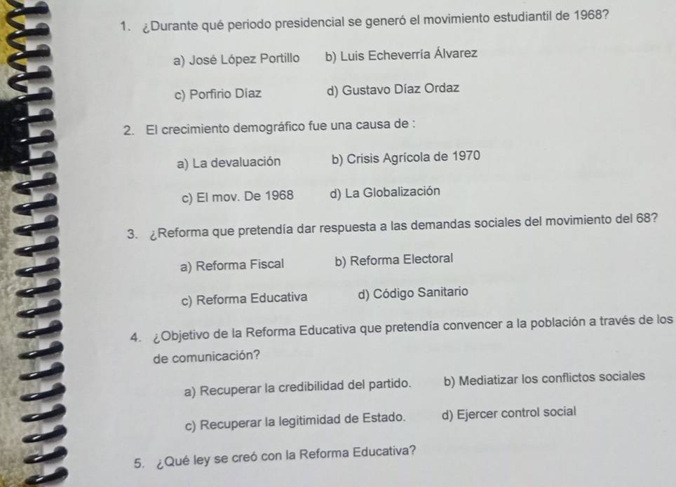 ¿Durante qué periodo presidencial se generó el movimiento estudiantil de 1968?
a) José López Portillo b) Luis Echeverría Álvarez
c) Porfirio Díaz d) Gustavo Díaz Ordaz
2. El crecimiento demográfico fue una causa de :
a) La devaluación b) Crisis Agrícola de 1970
c) El mov. De 1968 d) La Globalización
3. £Reforma que pretendía dar respuesta a las demandas sociales del movimiento del 68?
a) Reforma Fiscal b) Reforma Electoral
c) Reforma Educativa d) Código Sanitario
4. ¿Objetivo de la Reforma Educativa que pretendía convencer a la población a través de los
de comunicación?
a) Recuperar la credibilidad del partido. b) Mediatizar los conflictos sociales
c) Recuperar la legitimidad de Estado. d) Ejercer control social
5. ¿Qué ley se creó con la Reforma Educativa?