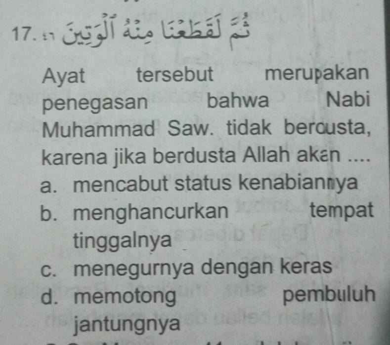 17 óg 
Ayat tersebut merupakan
penegasan bahwa
Nabi
Muhammad Saw. tidak bercusta,
karena jika berdusta Allah akán ....
a. mencabut status kenabian ya
b. menghancurkan tempat
tinggalnya
c. menegurnya dengan keras
d. memotong pembuluh
jantungnya