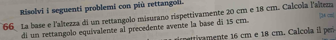 Risolvi i seguenti problemi con più rettangoli. 
[ 24 cm|
66 La base e l’altezza di un rettangolo misurano rispettivamente 20 cm e 18 cm. Calcola l’altezza 
di un rettangolo equivalente al precedente avente la base di 15 cm. 
ricnettivamente 16 cm e 18 cm. Calcola il peri-