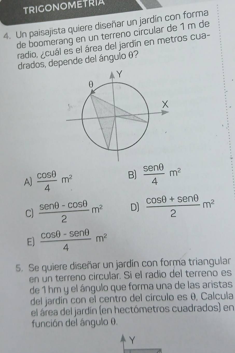 TRIGONOMETRIA
4. Un paisajista quiere diseñar un jardín con forma
de boomerang en un terreno círcular de 1 m de
radio, ¿cuál es el área del jardín en metros cua-
drados, depende del ángulo θ?
A)  cos θ /4 m^2
B)  sen θ /4 m^2
C)  (sen θ -cos θ )/2 m^2 D]  (cos θ +sen θ )/2 m^2
E)  (cos θ -sen θ )/4 m^2
5. Se quiere diseñar un jardín con forma triangular
en un terreno circular. Si el radio del terreno es
de 1 hm y el ángulo que forma una de las aristas
del jardín con el centro del círculo es θ, Calcula
el área del jardín (en hectómetros cuadrados) en
función del ángulo θ.
Y