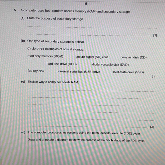 5
5 A computer uses both random access memory (RAM) and secondary storage.
(a) State the purpose of secondary storage.
_
_
[1]
(b) One type of secondary storage is optical.
Circle three examples of optical storage.
read only memory (ROM) secure digital (SD) card compact disk (CD)
hard disk drive (HDD) digital versatile disk (DVD)
Blu-ray disk universal serial bus (USB) drive solid-state drive (SSD)
[3]
(c) Explain why a computer needs RAM.
_
_
_
_
_
_
[3]
(d) The computer processes instructions using the fetch-decode-execute (FDE) cycle.
Draw and annotate a diagram to show the process of the fetch stage of the FDE cycle.