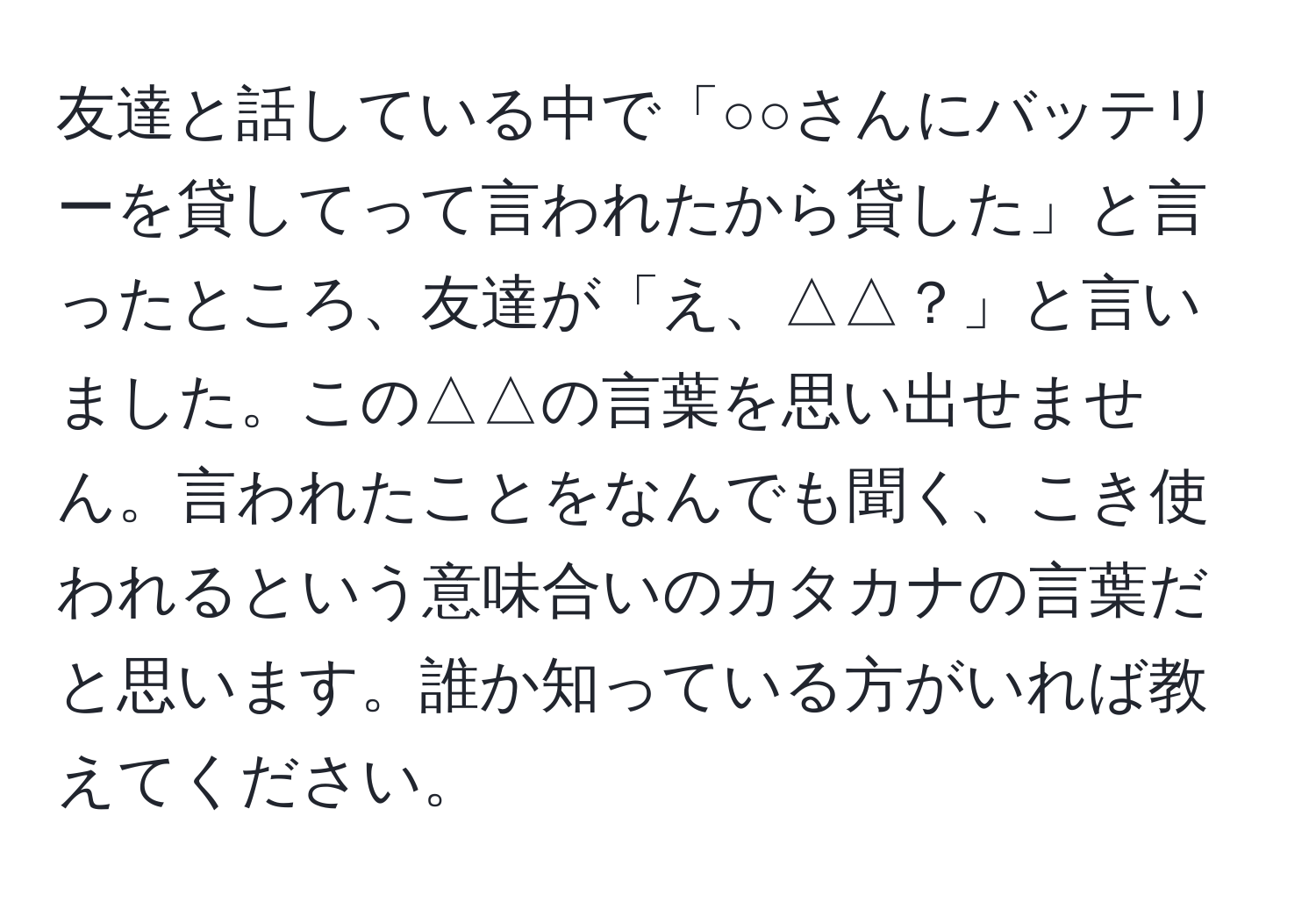 友達と話している中で「○○さんにバッテリーを貸してって言われたから貸した」と言ったところ、友達が「え、△△？」と言いました。この△△の言葉を思い出せません。言われたことをなんでも聞く、こき使われるという意味合いのカタカナの言葉だと思います。誰か知っている方がいれば教えてください。