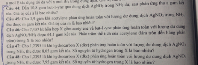 a mol E tác dụng tôi đa với x mol Br₂ trong dụng địểi. Gurth 
Câu 44: Dẫn 10, 8 gam but -1 -yne qua dung dịch AgNO_3 trong NH; dư, sau phản ứng thu a gam kết 
tủa. Giá trị của a là bao nhiều? trong NH_3. 
Câu 45: Cho 3,9 gam khí acetylene phản ứng hoàn toàn với lượng dư dung địch AgNO_3
thu được m gam kết tủa. Giá trị của m là bao nhiêu? 
Câu 46: Cho 7,437 lít hỗn hợp X gồm acetylene và but -1-yne phản ứng hoàn toàn với lượng dư dung 
dịch AgNO_3/NH_3 3 được 64,1 gam kết tūa. Phần trăm thể tích của acetylene (làm tròn đến hàng phần 
trăm) trong X là bao nhiêu? 
Câu 47: Cho 1,2395 lít khí hydrocarbon X (đkc) phản ứng hoàn toàn với lượng dư dung dịch AgNO
trong NH₃, thu được 8,05 gam kết tủa. Số nguyên tử hydrogen trong X là bao nhiêu? 
Câu 48: Cho 1,2395 lít khí hydrocarbon X (đkc) phản ứng hoàn toàn với lượng dư dung dịch AgNO_3
trong NH₃, thu được 7,95 gam kết tủa. Số nguyên tử hydrogen trong X là bao nhiêu?