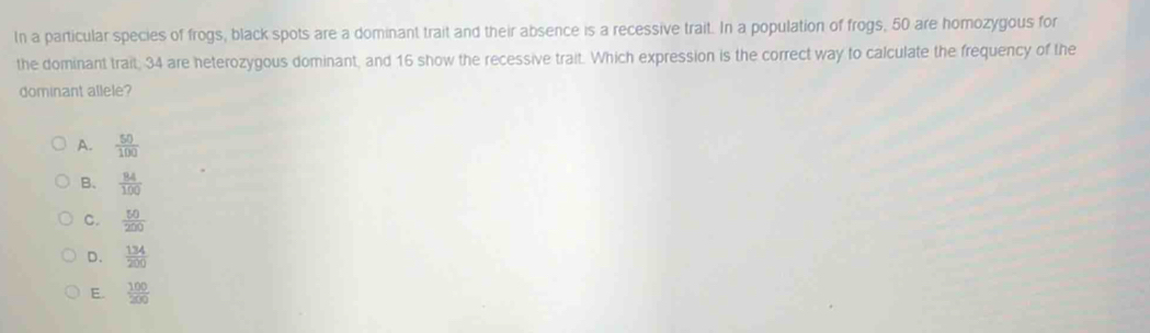 In a particular species of frogs, black spots are a dominant trait and their absence is a recessive trait. In a population of frogs, 50 are homozygous for
the dominant trait; 34 are heterozygous dominant, and 16 show the recessive trait. Which expression is the correct way to calculate the frequency of the
dominant allele?
A.  50/100 
B.  84/100 
C.  50/200 
D.  134/200 
E.  100/200 