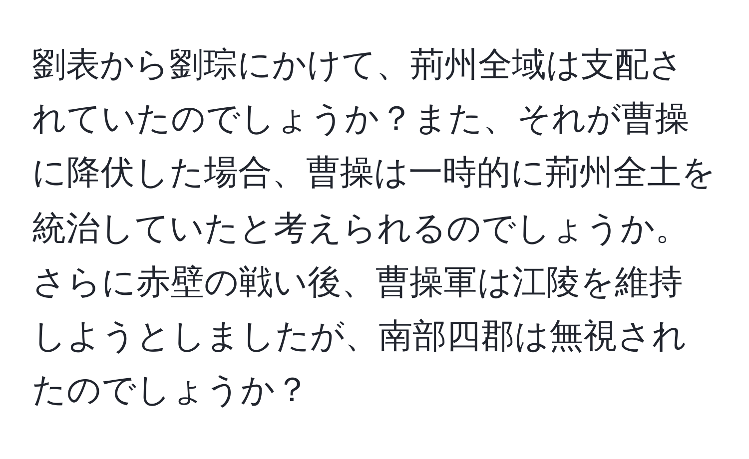 劉表から劉琮にかけて、荊州全域は支配されていたのでしょうか？また、それが曹操に降伏した場合、曹操は一時的に荊州全土を統治していたと考えられるのでしょうか。さらに赤壁の戦い後、曹操軍は江陵を維持しようとしましたが、南部四郡は無視されたのでしょうか？